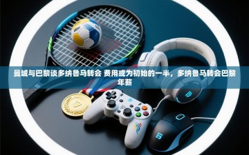 乐动体育直播-曼城与巴黎谈多纳鲁马转会 费用或为初始的一半，多纳鲁马转会巴黎年薪